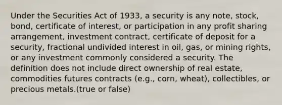 Under the Securities Act of 1933, a security is any note, stock, bond, certificate of interest, or participation in any profit sharing arrangement, investment contract, certificate of deposit for a security, fractional undivided interest in oil, gas, or mining rights, or any investment commonly considered a security. The definition does not include direct ownership of real estate, commodities futures contracts (e.g., corn, wheat), collectibles, or precious metals.(true or false)