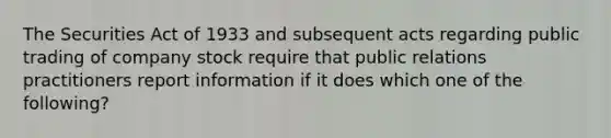 The Securities Act of 1933 and subsequent acts regarding public trading of company stock require that public relations practitioners report information if it does which one of the following?