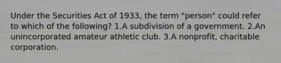 Under the Securities Act of 1933, the term "person" could refer to which of the following? 1.A subdivision of a government. 2.An unincorporated amateur athletic club. 3.A nonprofit, charitable corporation.