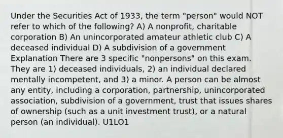 Under the Securities Act of 1933, the term "person" would NOT refer to which of the following? A) A nonprofit, charitable corporation B) An unincorporated amateur athletic club C) A deceased individual D) A subdivision of a government Explanation There are 3 specific "nonpersons" on this exam. They are 1) deceased individuals, 2) an individual declared mentally incompetent, and 3) a minor. A person can be almost any entity, including a corporation, partnership, unincorporated association, subdivision of a government, trust that issues shares of ownership (such as a unit investment trust), or a natural person (an individual). U1LO1