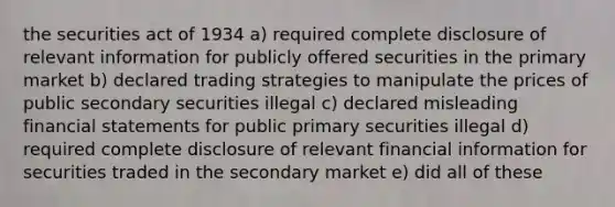 the securities act of 1934 a) required complete disclosure of relevant information for publicly offered securities in the primary market b) declared trading strategies to manipulate the prices of public secondary securities illegal c) declared misleading <a href='https://www.questionai.com/knowledge/kFBJaQCz4b-financial-statements' class='anchor-knowledge'>financial statements</a> for public primary securities illegal d) required complete disclosure of relevant financial information for securities traded in the secondary market e) did all of these