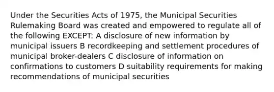 Under the Securities Acts of 1975, the Municipal Securities Rulemaking Board was created and empowered to regulate all of the following EXCEPT: A disclosure of new information by municipal issuers B recordkeeping and settlement procedures of municipal broker-dealers C disclosure of information on confirmations to customers D suitability requirements for making recommendations of municipal securities