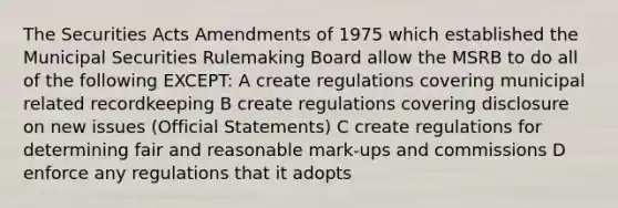 The Securities Acts Amendments of 1975 which established the Municipal Securities Rulemaking Board allow the MSRB to do all of the following EXCEPT: A create regulations covering municipal related recordkeeping B create regulations covering disclosure on new issues (Official Statements) C create regulations for determining fair and reasonable mark-ups and commissions D enforce any regulations that it adopts