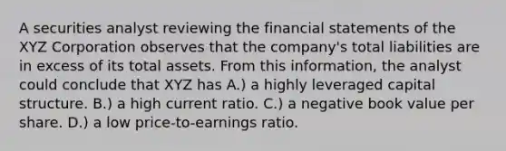 A securities analyst reviewing the financial statements of the XYZ Corporation observes that the company's total liabilities are in excess of its total assets. From this information, the analyst could conclude that XYZ has A.) a highly leveraged capital structure. B.) a high current ratio. C.) a negative book value per share. D.) a low price-to-earnings ratio.