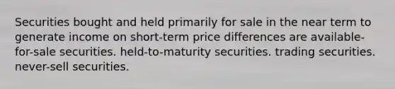 Securities bought and held primarily for sale in the near term to generate income on short-term price differences are available-for-sale securities. held-to-maturity securities. trading securities. never-sell securities.