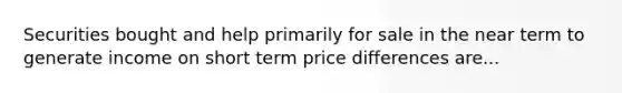 Securities bought and help primarily for sale in the near term to generate income on short term price differences are...