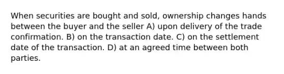 When securities are bought and sold, ownership changes hands between the buyer and the seller A) upon delivery of the trade confirmation. B) on the transaction date. C) on the settlement date of the transaction. D) at an agreed time between both parties.