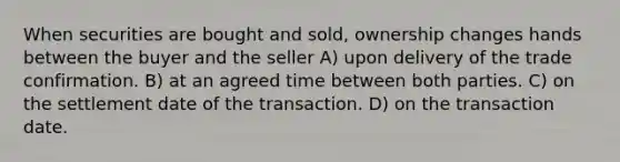 When securities are bought and sold, ownership changes hands between the buyer and the seller A) upon delivery of the trade confirmation. B) at an agreed time between both parties. C) on the settlement date of the transaction. D) on the transaction date.