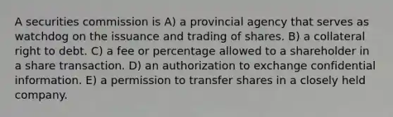 A securities commission is A) a provincial agency that serves as watchdog on the issuance and trading of shares. B) a collateral right to debt. C) a fee or percentage allowed to a shareholder in a share transaction. D) an authorization to exchange confidential information. E) a permission to transfer shares in a closely held company.