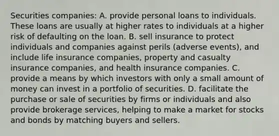 Securities​ companies: A. provide personal loans to individuals. These loans are usually at higher rates to individuals at a higher risk of defaulting on the loan. B. sell insurance to protect individuals and companies against perils​ (adverse events), and include life insurance​ companies, property and casualty insurance​ companies, and health insurance companies. C. provide a means by which investors with only a small amount of money can invest in a portfolio of securities. D. facilitate the purchase or sale of securities by firms or individuals and also provide brokerage​ services, helping to make a market for stocks and bonds by matching buyers and sellers.