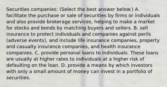 Securities​ companies: ​(Select the best answer​ below.) A. facilitate the purchase or sale of securities by firms or individuals and also provide brokerage​ services, helping to make a market for stocks and bonds by matching buyers and sellers. B. sell insurance to protect individuals and companies against perils​ (adverse events), and include life insurance​ companies, property and casualty insurance​ companies, and health insurance companies. C. provide personal loans to individuals. These loans are usually at higher rates to individuals at a higher risk of defaulting on the loan. D. provide a means by which investors with only a small amount of money can invest in a portfolio of securities.