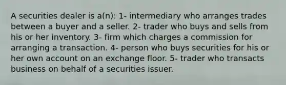 A securities dealer is a(n): 1- intermediary who arranges trades between a buyer and a seller. 2- trader who buys and sells from his or her inventory. 3- firm which charges a commission for arranging a transaction. 4- person who buys securities for his or her own account on an exchange floor. 5- trader who transacts business on behalf of a securities issuer.