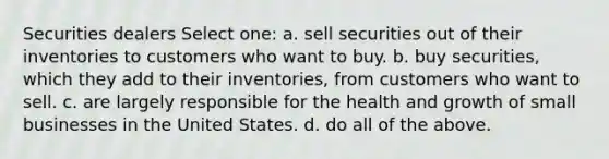 Securities dealers Select one: a. sell securities out of their inventories to customers who want to buy. b. buy securities, which they add to their inventories, from customers who want to sell. c. are largely responsible for the health and growth of small businesses in the United States. d. do all of the above.