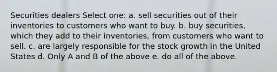 Securities dealers Select one: a. sell securities out of their inventories to customers who want to buy. b. buy securities, which they add to their inventories, from customers who want to sell. c. are largely responsible for the stock growth in the United States d. Only A and B of the above e. do all of the above.