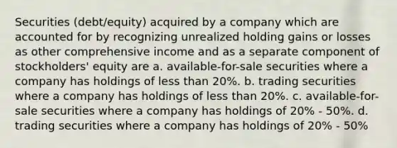 Securities (debt/equity) acquired by a company which are accounted for by recognizing unrealized holding gains or losses as other comprehensive income and as a separate component of stockholders' equity are a. available-for-sale securities where a company has holdings of less than 20%. b. trading securities where a company has holdings of less than 20%. c. available-for-sale securities where a company has holdings of 20% - 50%. d. trading securities where a company has holdings of 20% - 50%