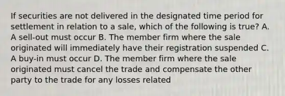 If securities are not delivered in the designated time period for settlement in relation to a sale, which of the following is true? A. A sell-out must occur B. The member firm where the sale originated will immediately have their registration suspended C. A buy-in must occur D. The member firm where the sale originated must cancel the trade and compensate the other party to the trade for any losses related