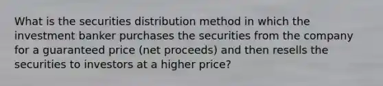 What is the securities distribution method in which the investment banker purchases the securities from the company for a guaranteed price (net proceeds) and then resells the securities to investors at a higher price?