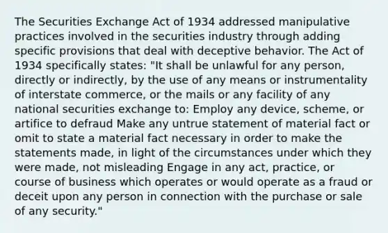 The Securities Exchange Act of 1934 addressed manipulative practices involved in the securities industry through adding specific provisions that deal with deceptive behavior. The Act of 1934 specifically states: "It shall be unlawful for any person, directly or indirectly, by the use of any means or instrumentality of interstate commerce, or the mails or any facility of any national securities exchange to: Employ any device, scheme, or artifice to defraud Make any untrue statement of material fact or omit to state a material fact necessary in order to make the statements made, in light of the circumstances under which they were made, not misleading Engage in any act, practice, or course of business which operates or would operate as a fraud or deceit upon any person in connection with the purchase or sale of any security."