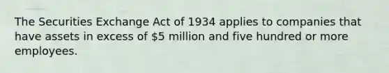 The Securities Exchange Act of 1934 applies to companies that have assets in excess of 5 million and five hundred or more employees.