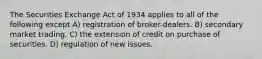 The Securities Exchange Act of 1934 applies to all of the following except A) registration of broker-dealers. B) secondary market trading. C) the extension of credit on purchase of securities. D) regulation of new issues.