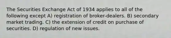 The Securities Exchange Act of 1934 applies to all of the following except A) registration of broker-dealers. B) secondary market trading. C) the extension of credit on purchase of securities. D) regulation of new issues.