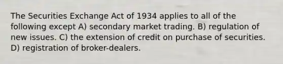 The Securities Exchange Act of 1934 applies to all of the following except A) secondary market trading. B) regulation of new issues. C) the extension of credit on purchase of securities. D) registration of broker-dealers.