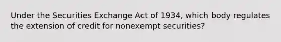 Under the Securities Exchange Act of 1934, which body regulates the extension of credit for nonexempt securities?