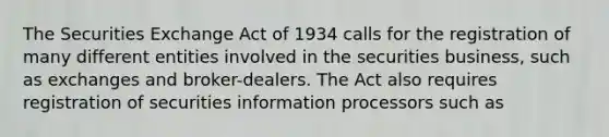 The Securities Exchange Act of 1934 calls for the registration of many different entities involved in the securities business, such as exchanges and broker-dealers. The Act also requires registration of securities information processors such as