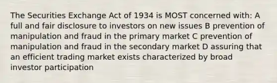 The Securities Exchange Act of 1934 is MOST concerned with: A full and fair disclosure to investors on new issues B prevention of manipulation and fraud in the primary market C prevention of manipulation and fraud in the secondary market D assuring that an efficient trading market exists characterized by broad investor participation