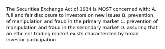 The Securities Exchange Act of 1934 is MOST concerned with: A. full and fair disclosure to investors on new issues B. prevention of manipulation and fraud in the primary market C. prevention of manipulation and fraud in the secondary market D. assuring that an efficient trading market exists characterized by broad investor participation