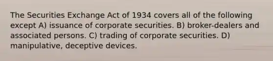 The Securities Exchange Act of 1934 covers all of the following except A) issuance of corporate securities. B) broker-dealers and associated persons. C) trading of corporate securities. D) manipulative, deceptive devices.