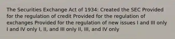 The Securities Exchange Act of 1934: Created the SEC Provided for the regulation of credit Provided for the regulation of exchanges Provided for the regulation of new issues I and III only I and IV only I, II, and III only II, III, and IV only