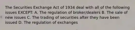 The Securities Exchange Act of 1934 deal with all of the following issues EXCEPT: A. The regulation of broker/dealers B. The sale of new issues C. The trading of securities after they have been issued D. The regulation of exchanges