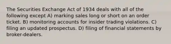 The Securities Exchange Act of 1934 deals with all of the following except A) marking sales long or short on an order ticket. B) monitoring accounts for insider trading violations. C) filing an updated prospectus. D) filing of financial statements by broker-dealers.