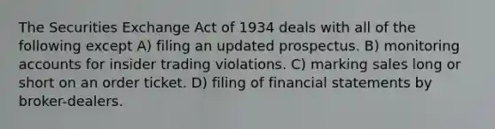 The Securities Exchange Act of 1934 deals with all of the following except A) filing an updated prospectus. B) monitoring accounts for insider trading violations. C) marking sales long or short on an order ticket. D) filing of financial statements by broker-dealers.