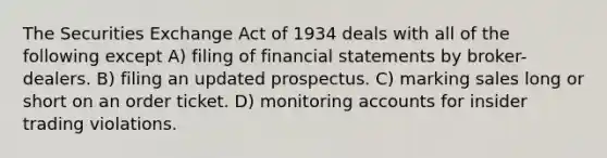 The Securities Exchange Act of 1934 deals with all of the following except A) filing of financial statements by broker-dealers. B) filing an updated prospectus. C) marking sales long or short on an order ticket. D) monitoring accounts for insider trading violations.