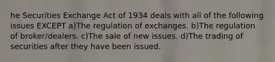 he Securities Exchange Act of 1934 deals with all of the following issues EXCEPT a)The regulation of exchanges. b)The regulation of broker/dealers. c)The sale of new issues. d)The trading of securities after they have been issued.