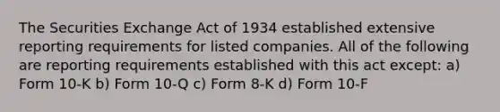 The Securities Exchange Act of 1934 established extensive reporting requirements for listed companies. All of the following are reporting requirements established with this act except: a) Form 10-K b) Form 10-Q c) Form 8-K d) Form 10-F