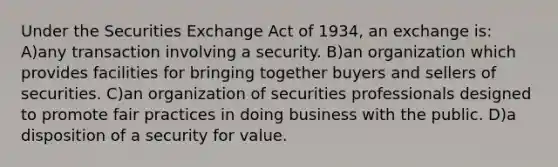 Under the Securities Exchange Act of 1934, an exchange is: A)any transaction involving a security. B)an organization which provides facilities for bringing together buyers and sellers of securities. C)an organization of securities professionals designed to promote fair practices in doing business with the public. D)a disposition of a security for value.