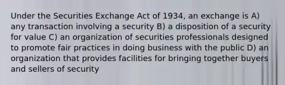 Under the Securities Exchange Act of 1934, an exchange is A) any transaction involving a security B) a disposition of a security for value C) an organization of securities professionals designed to promote fair practices in doing business with the public D) an organization that provides facilities for bringing together buyers and sellers of security