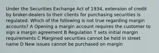 Under the Securities Exchange Act of 1934, extension of credit by broker-dealers to their clients for purchasing securities is regulated. Which of the following is not true regarding margin accounts? A Opening a margin account requires the customer to sign a margin agreement B Regulation T sets initial margin requirements C Margined securities cannot be held in street name D New issues cannot be purchased on margin