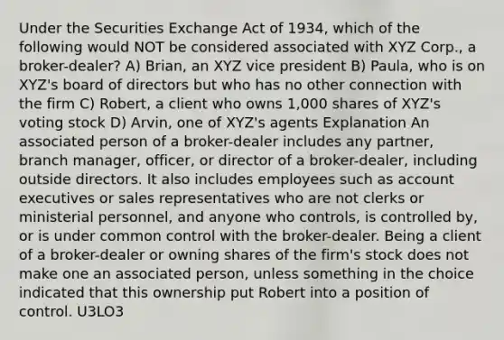 Under the Securities Exchange Act of 1934, which of the following would NOT be considered associated with XYZ Corp., a broker-dealer? A) Brian, an XYZ vice president B) Paula, who is on XYZ's board of directors but who has no other connection with the firm C) Robert, a client who owns 1,000 shares of XYZ's voting stock D) Arvin, one of XYZ's agents Explanation An associated person of a broker-dealer includes any partner, branch manager, officer, or director of a broker-dealer, including outside directors. It also includes employees such as account executives or sales representatives who are not clerks or ministerial personnel, and anyone who controls, is controlled by, or is under common control with the broker-dealer. Being a client of a broker-dealer or owning shares of the firm's stock does not make one an associated person, unless something in the choice indicated that this ownership put Robert into a position of control. U3LO3