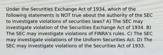 Under the Securities Exchange Act of 1934, which of the following statements is NOT true about the authority of the SEC to investigate violations of securities laws? A) The SEC may investigate violation of the Securities Exchange Act of 1934. B) The SEC may investigate violations of FINRA's rules. C) The SEC may investigate violations of the Uniform Securities Act. D) The SEC may investigate violations of the Securities Act of 1933.