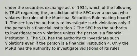 under the securities exchange act of 1934, which of the following is TRUE regarding the jurisdiction of the SEC over a person who violates the rules of the Municipal Securities Rule making board? 1. The sec has the authority to investigate such violations only if the person is a financial institution 2.The SEC has the authority to investigate such violations unless the person is a financial institution 3. The SEC has the authority to investigate such violations even if the person is a financial institution 4. Only the MSRB has the authority to investigate violations of its rules