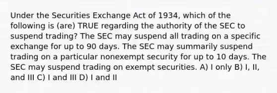 Under the Securities Exchange Act of 1934, which of the following is (are) TRUE regarding the authority of the SEC to suspend trading? The SEC may suspend all trading on a specific exchange for up to 90 days. The SEC may summarily suspend trading on a particular nonexempt security for up to 10 days. The SEC may suspend trading on exempt securities. A) I only B) I, II, and III C) I and III D) I and II