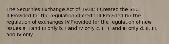 The Securities Exchange Act of 1934: I.Created the SEC II.Provided for the regulation of credit III.Provided for the regulation of exchanges IV.Provided for the regulation of new issues a. I and III only b. I and IV only c. I, II, and III only d. II, III, and IV only