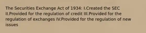 The Securities Exchange Act of 1934: I.Created the SEC II.Provided for the regulation of credit III.Provided for the regulation of exchanges IV.Provided for the regulation of new issues