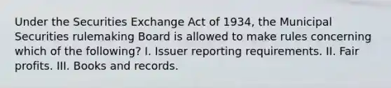 Under the Securities Exchange Act of 1934, the Municipal Securities rulemaking Board is allowed to make rules concerning which of the following? I. Issuer reporting requirements. II. Fair profits. III. Books and records.