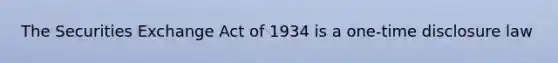 The Securities Exchange Act of 1934 is a one-time disclosure law