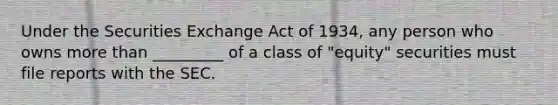 Under the Securities Exchange Act of 1934, any person who owns <a href='https://www.questionai.com/knowledge/keWHlEPx42-more-than' class='anchor-knowledge'>more than</a> _________ of a class of "equity" securities must file reports with the SEC.